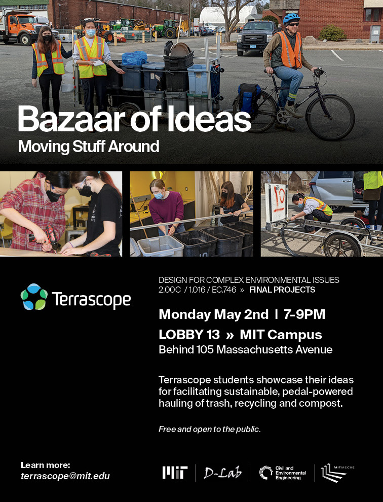 Poster with following info: Moving Stuff Around: A Bazaar of Ideas   Terrascope students showcase their ideas for facilitating sustainable, pedal-powered hauling of trash, recyclables and compost   Monday, May 2nd 7:00-8:00 Students present their designs and answer questions from the general public 8:00-8:30 Students present their ideas to a panel of experts and answer the experts' questions. The public is welcome to watch, and if time is available may have the opportunity to ask questions as well 8:30-9:00